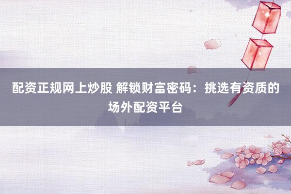 配资正规网上炒股 解锁财富密码：挑选有资质的场外配资平台