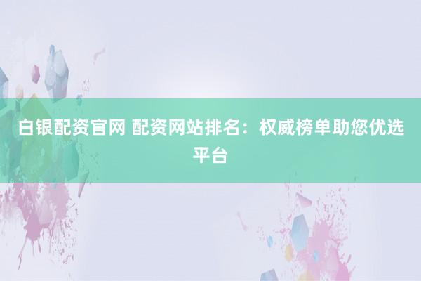 白银配资官网 配资网站排名：权威榜单助您优选平台