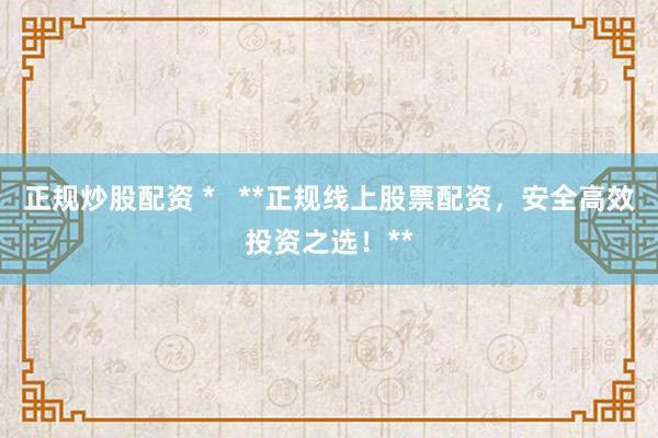 正规炒股配资 *   **正规线上股票配资，安全高效投资之选！**