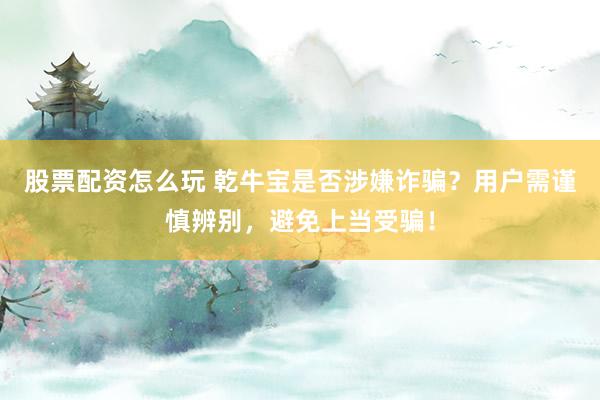 股票配资怎么玩 乾牛宝是否涉嫌诈骗？用户需谨慎辨别，避免上当受骗！