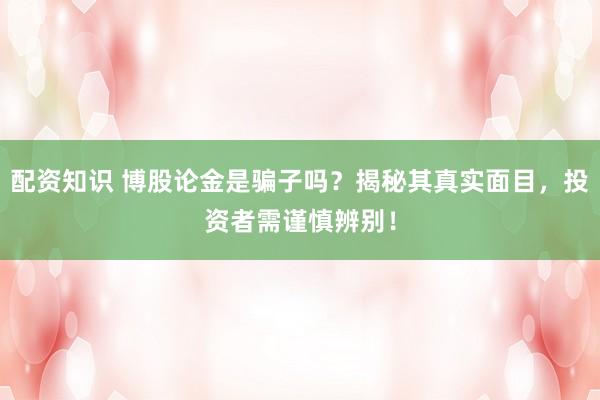 配资知识 博股论金是骗子吗？揭秘其真实面目，投资者需谨慎辨别！