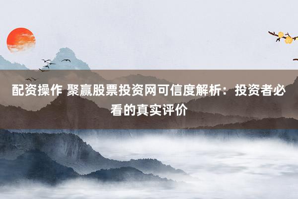 配资操作 聚赢股票投资网可信度解析：投资者必看的真实评价