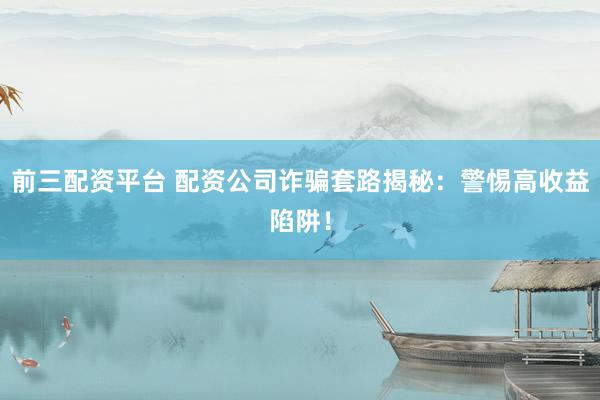前三配资平台 配资公司诈骗套路揭秘：警惕高收益陷阱！