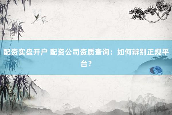配资实盘开户 配资公司资质查询：如何辨别正规平台？